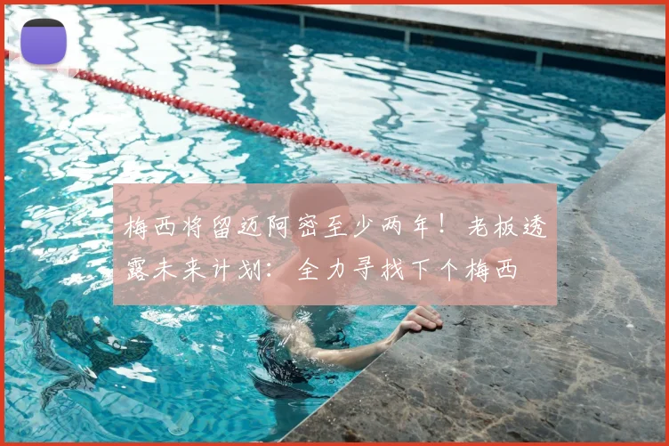 梅西将留迈阿密至少两年!老板透露未来计划:全力寻找下个梅西