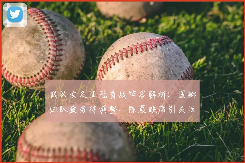 武汉女足亚冠首战阵容解析：国脚归队疲劳待调整，陈晨缺席引关注