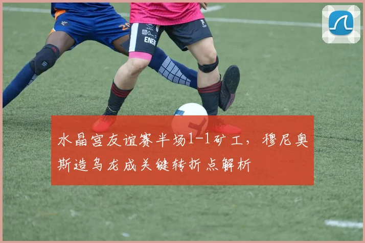 水晶宫友谊赛半场1-1矿工,穆尼奥斯造乌龙成关键转折点解析