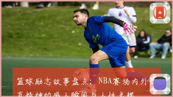 篮球励志故事盘点：NBA赛场内外体育精神的感人瞬间与人性光辉