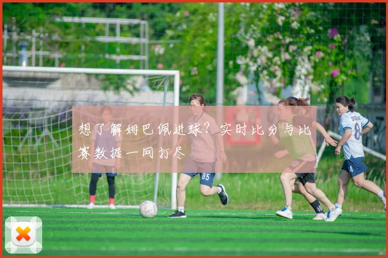 想了解姆巴佩进球?实时比分与比赛数据一网打尽