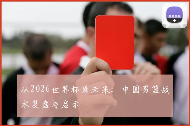 从2026世界杯看未来:中国男篮战术复盘与启示