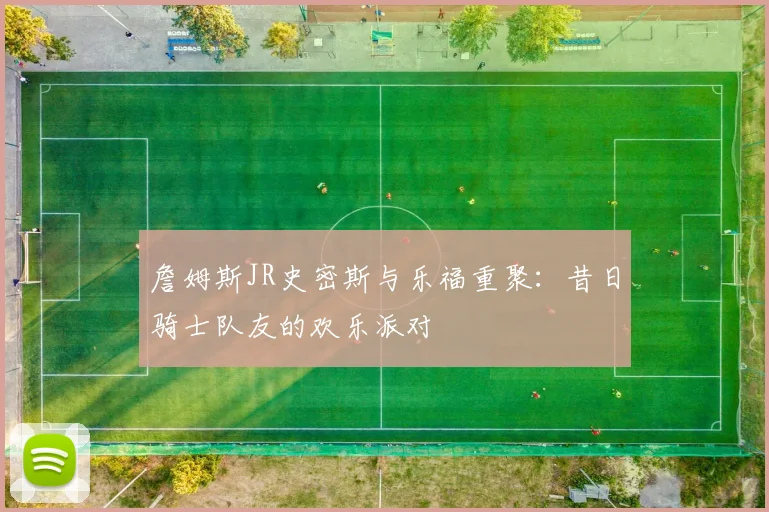 詹姆斯JR史密斯与乐福重聚:昔日骑士队友的欢乐派对