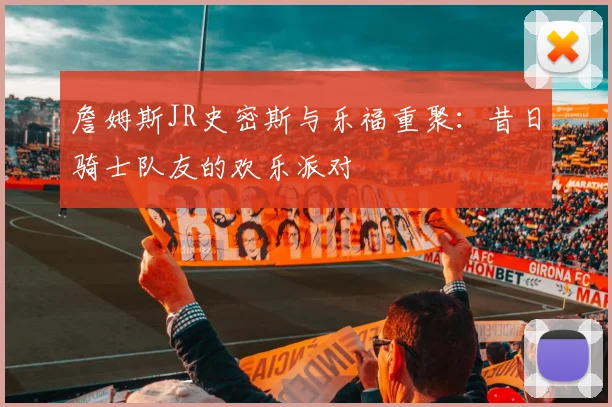詹姆斯JR史密斯与乐福重聚:昔日骑士队友的欢乐派对