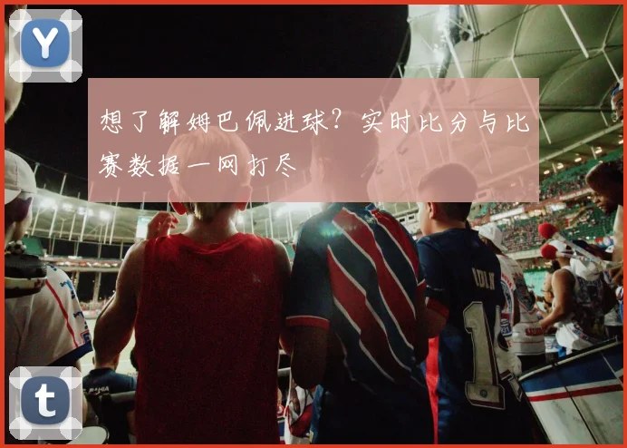 想了解姆巴佩进球？实时比分与比赛数据一网打尽